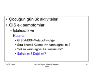 • Çocuğun günlük aktiviteleri
• GIS ek semptomlar
     – İştahsızlık ve
     – Kusma
             •   GIS >MSS>Metabolik>diğer
             •   Sıra önemli Kusma >> karın ağrısı mı?
             •   Yoksa karın ağrısı >> kusma mı?
             •   Safralı mı? Değil mi?


28.07.2009                   Acil ve Yoğun Bakım Kongresi   8
                                         2009
 