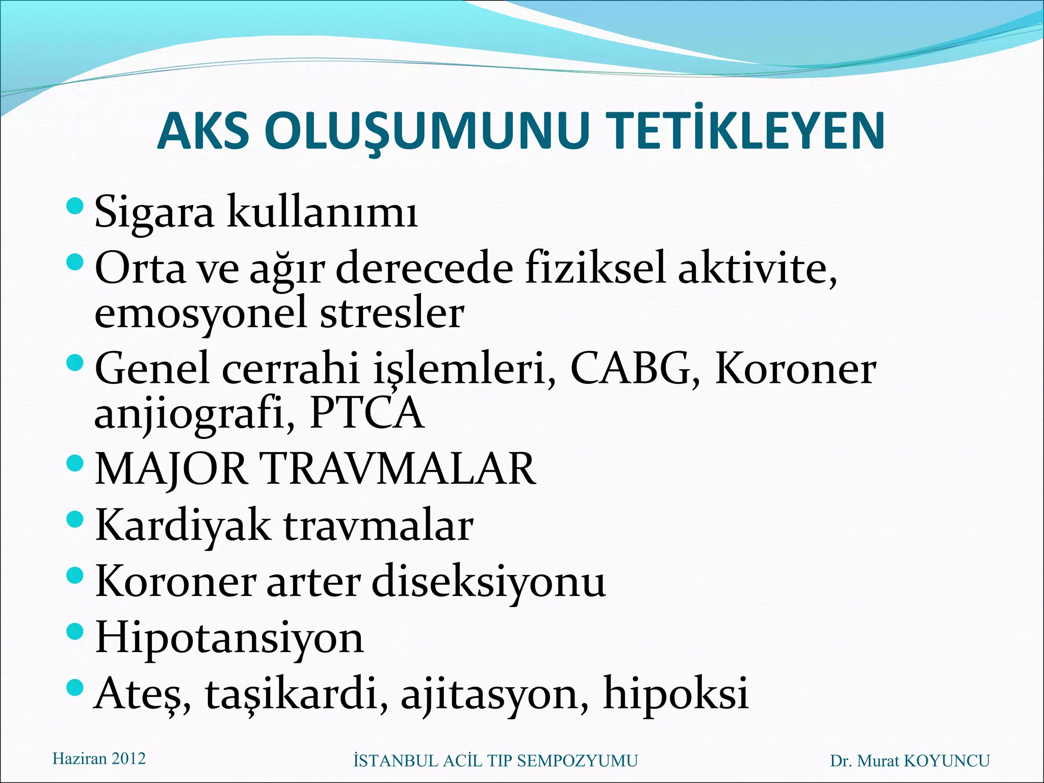AKS OLUŞUMUNU TETİKLEYEN
  Sigara kullanımı
  Orta ve ağır derecede fiziksel aktivite,
   emosyonel stresler
  Genel cerrahi işlemleri, CABG, Koroner
   anjiografi, PTCA
  MAJOR TRAVMALAR
  Kardiyak travmalar
  Koroner arter diseksiyonu
  Hipotansiyon
  Ateş, taşikardi, ajitasyon, hipoksi
Haziran 2012         İSTANBUL ACİL TIP SEMPOZYUMU   Dr. Murat KOYUNCU
 