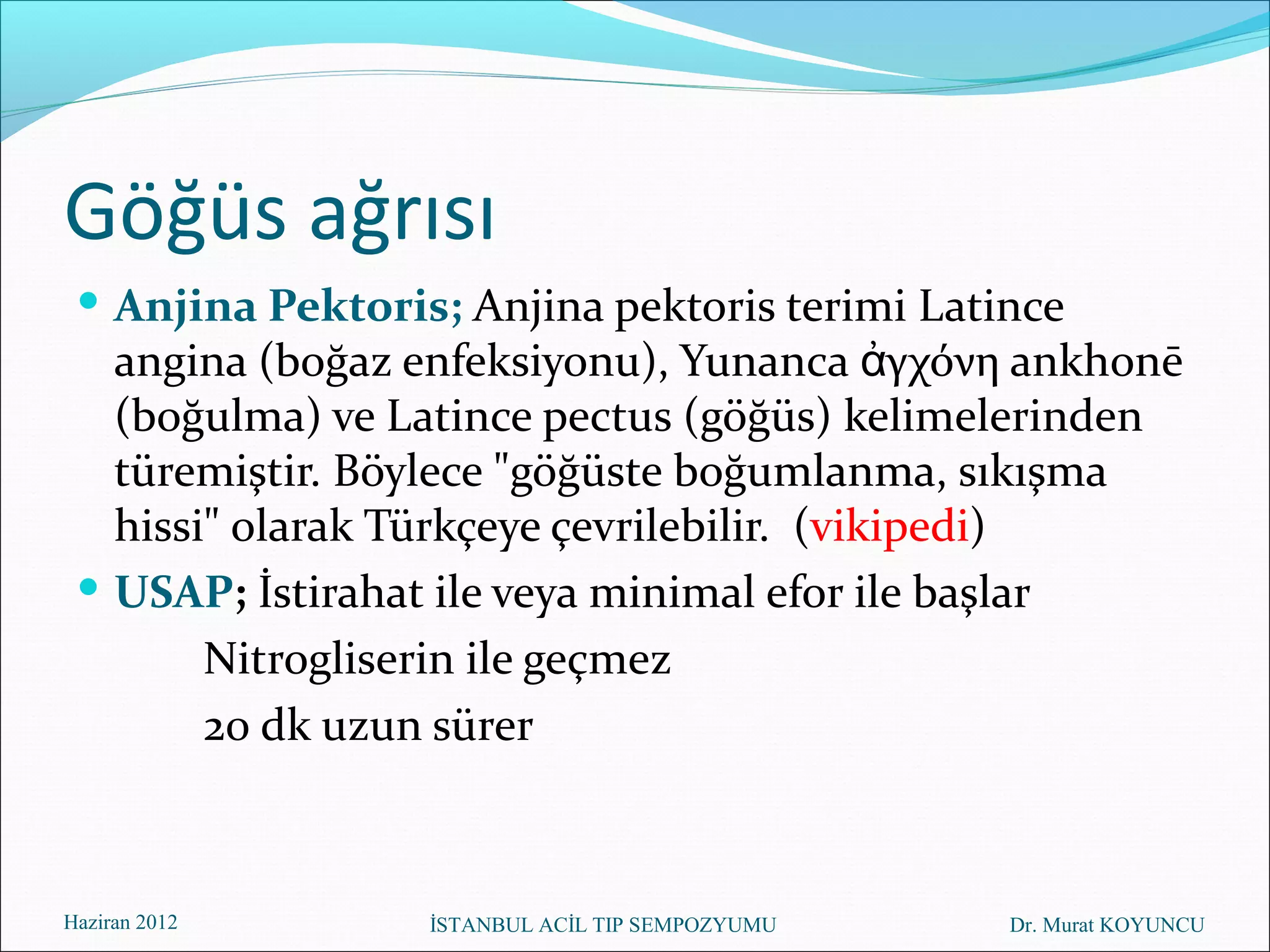 Göğüs ağrısı
  Anjina Pektoris; Anjina pektoris terimi Latince
   angina (boğaz enfeksiyonu), Yunanca ἀγχόνη ankhonē
   (boğulma) ve Latince pectus (göğüs) kelimelerinden
   türemiştir. Böylece "göğüste boğumlanma, sıkışma
   hissi" olarak Türkçeye çevrilebilir. (vikipedi)
  USAP; İstirahat ile veya minimal efor ile başlar
        Nitrogliserin ile geçmez
        20 dk uzun sürer



Haziran 2012      İSTANBUL ACİL TIP SEMPOZYUMU   Dr. Murat KOYUNCU
 