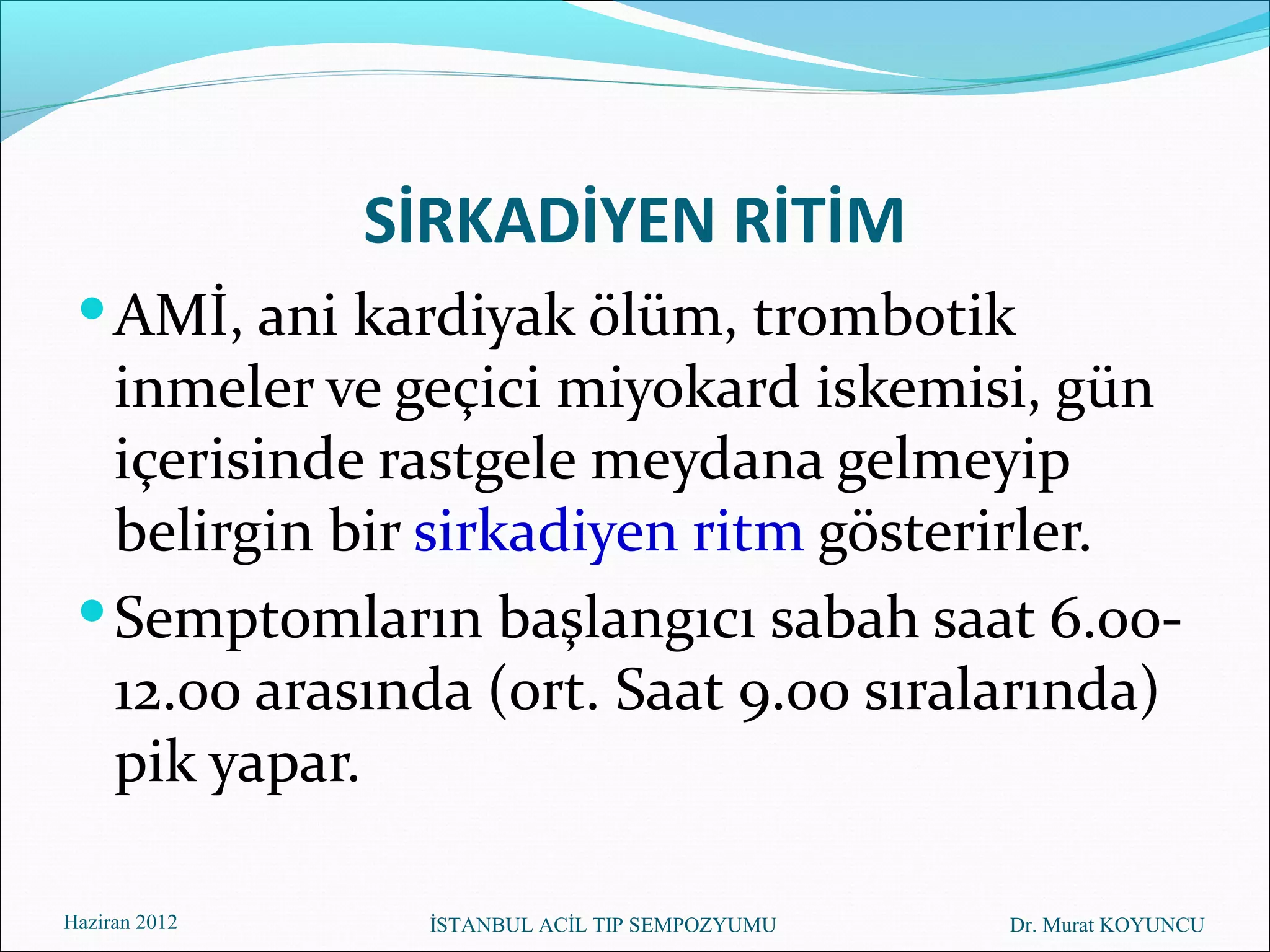 SİRKADİYEN RİTİM
  AMİ, ani kardiyak ölüm, trombotik
   inmeler ve geçici miyokard iskemisi, gün
   içerisinde rastgele meydana gelmeyip
   belirgin bir sirkadiyen ritm gösterirler.
  Semptomların başlangıcı sabah saat 6.00-
   12.00 arasında (ort. Saat 9.00 sıralarında)
   pik yapar.

Haziran 2012    İSTANBUL ACİL TIP SEMPOZYUMU   Dr. Murat KOYUNCU
 