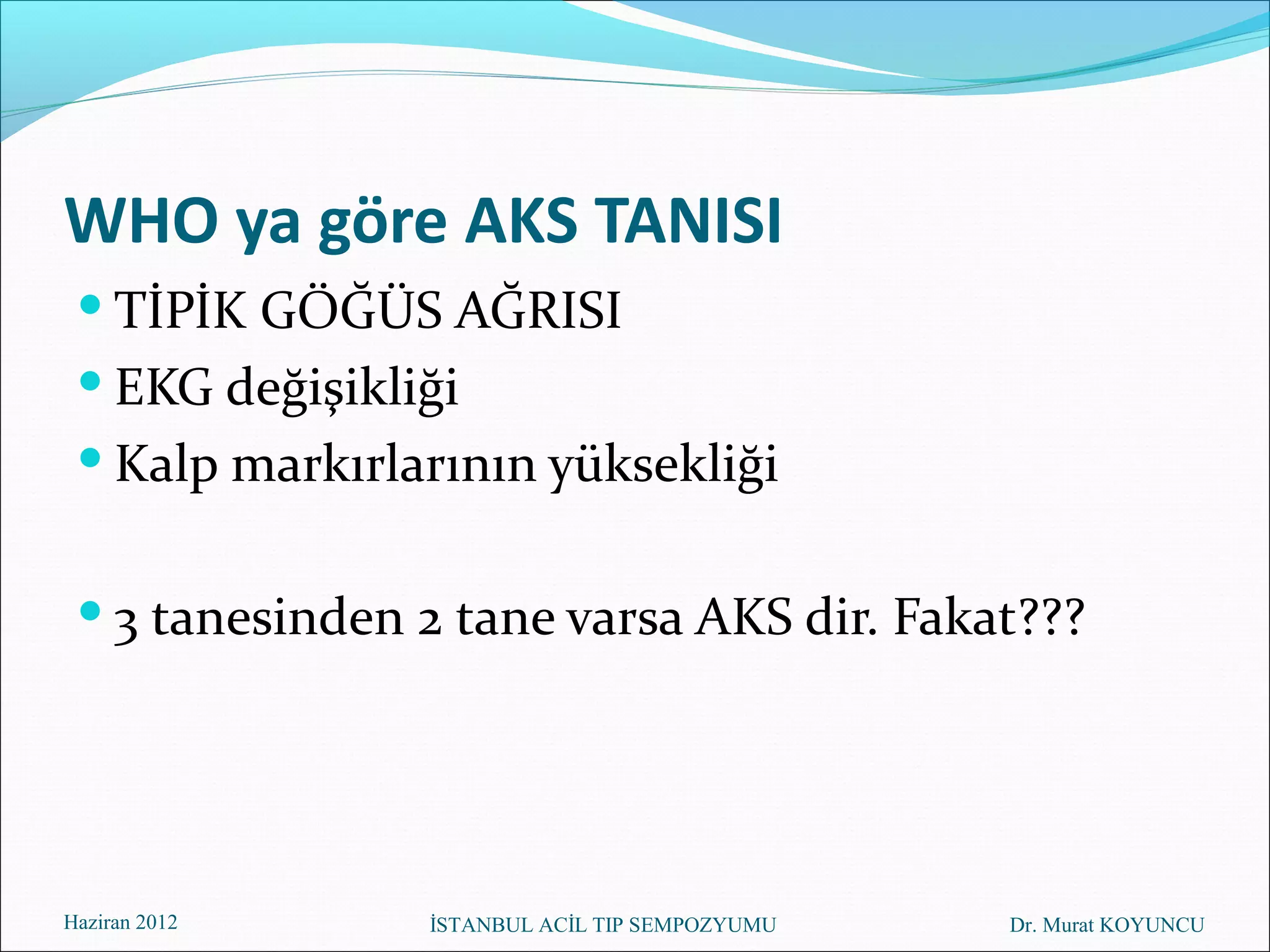 WHO ya göre AKS TANISI
  TİPİK GÖĞÜS AĞRISI
  EKG değişikliği
  Kalp markırlarının yüksekliği


  3 tanesinden 2 tane varsa AKS dir. Fakat???




Haziran 2012    İSTANBUL ACİL TIP SEMPOZYUMU   Dr. Murat KOYUNCU
 