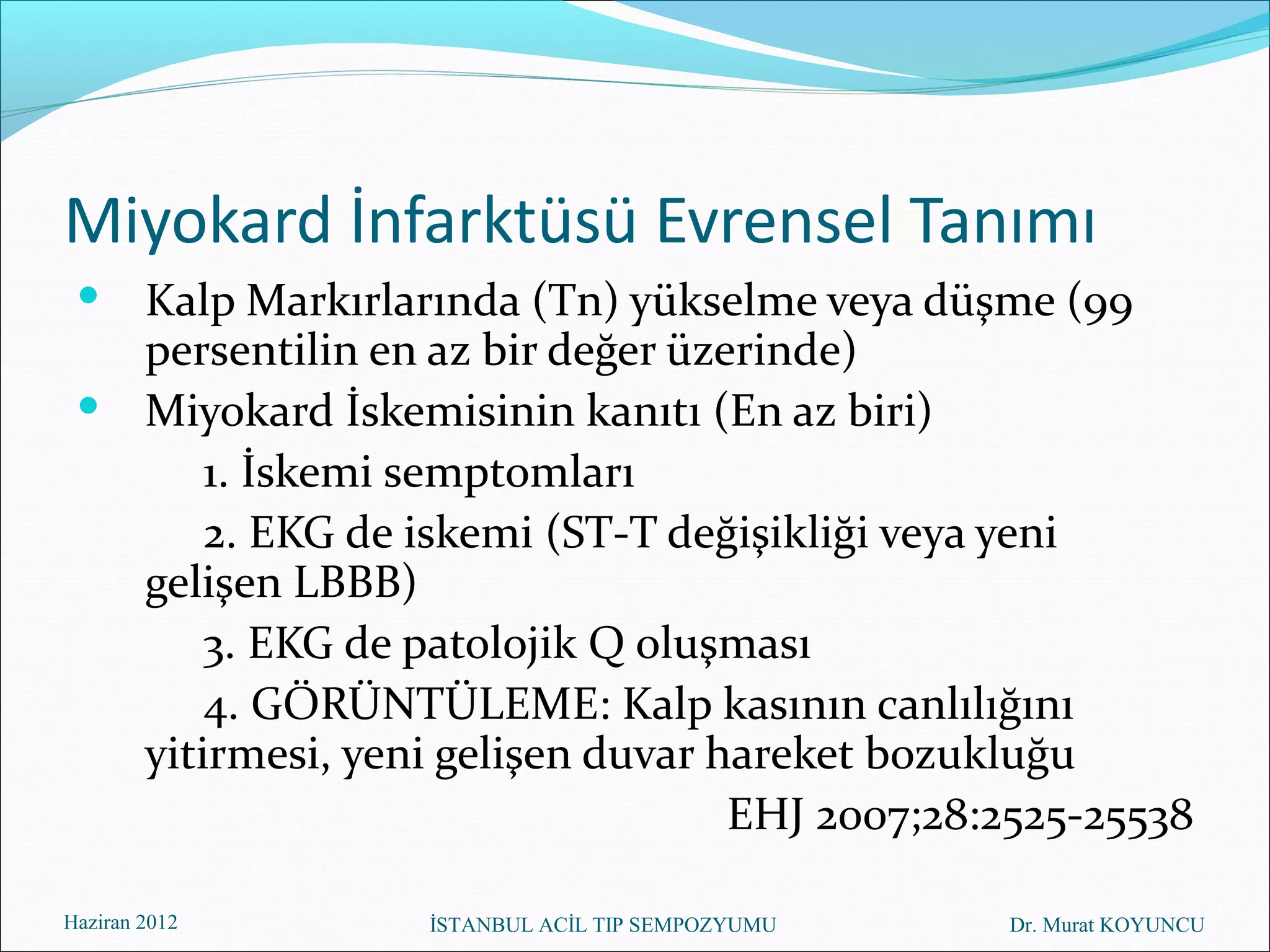 Miyokard İnfarktüsü Evrensel Tanımı
  Kalp Markırlarında (Tn) yükselme veya düşme (99
   persentilin en az bir değer üzerinde)
  Miyokard İskemisinin kanıtı (En az biri)
       1. İskemi semptomları
       2. EKG de iskemi (ST-T değişikliği veya yeni
   gelişen LBBB)
       3. EKG de patolojik Q oluşması
       4. GÖRÜNTÜLEME: Kalp kasının canlılığını
   yitirmesi, yeni gelişen duvar hareket bozukluğu
                                  EHJ 2007;28:2525-25538

Haziran 2012      İSTANBUL ACİL TIP SEMPOZYUMU   Dr. Murat KOYUNCU
 