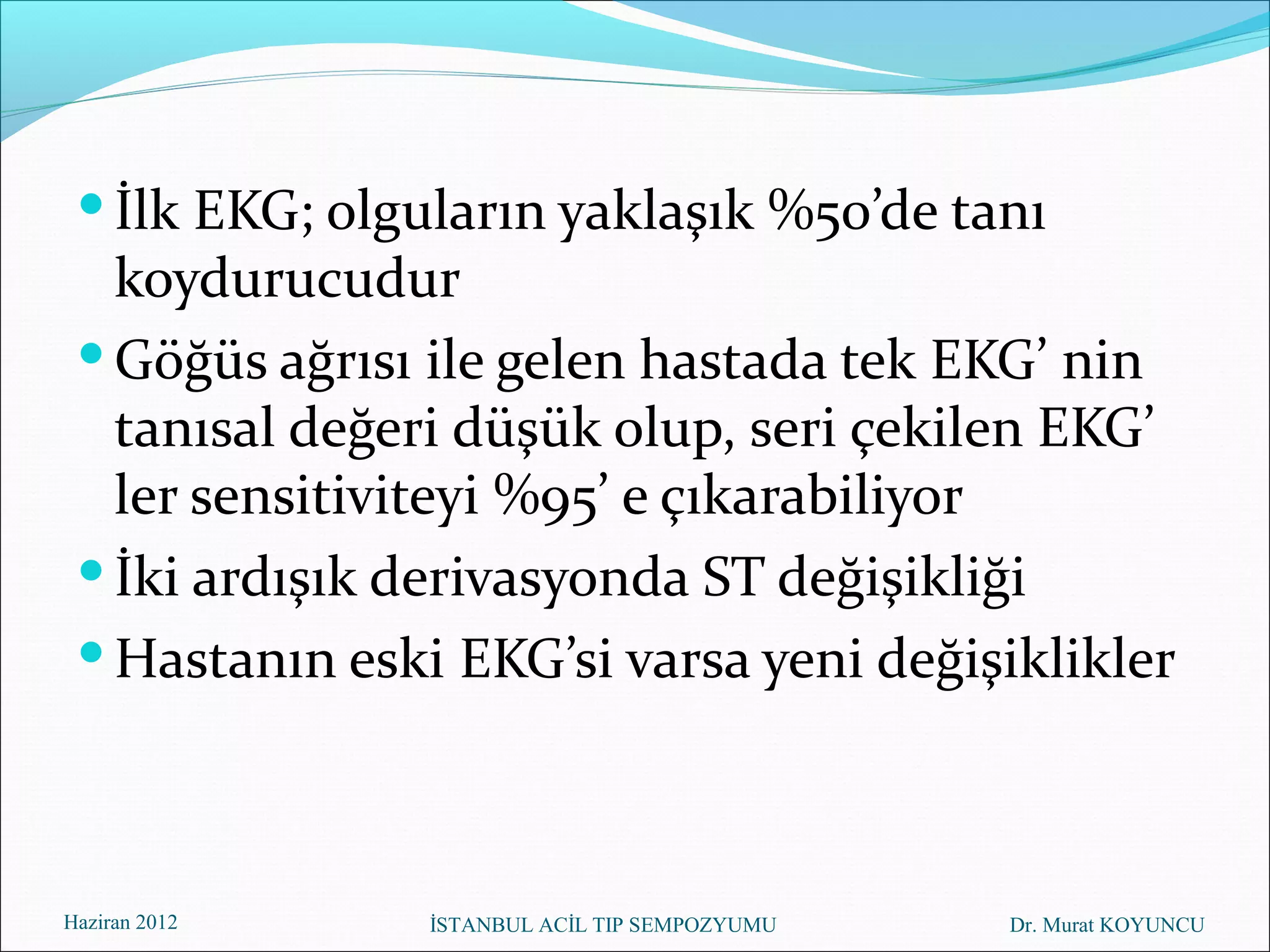  İlk EKG; olguların yaklaşık %50’de tanı
   koydurucudur
  Göğüs ağrısı ile gelen hastada tek EKG’ nin
   tanısal değeri düşük olup, seri çekilen EKG’
   ler sensitiviteyi %95’ e çıkarabiliyor
  İki ardışık derivasyonda ST değişikliği
  Hastanın eski EKG’si varsa yeni değişiklikler



Haziran 2012    İSTANBUL ACİL TIP SEMPOZYUMU   Dr. Murat KOYUNCU
 