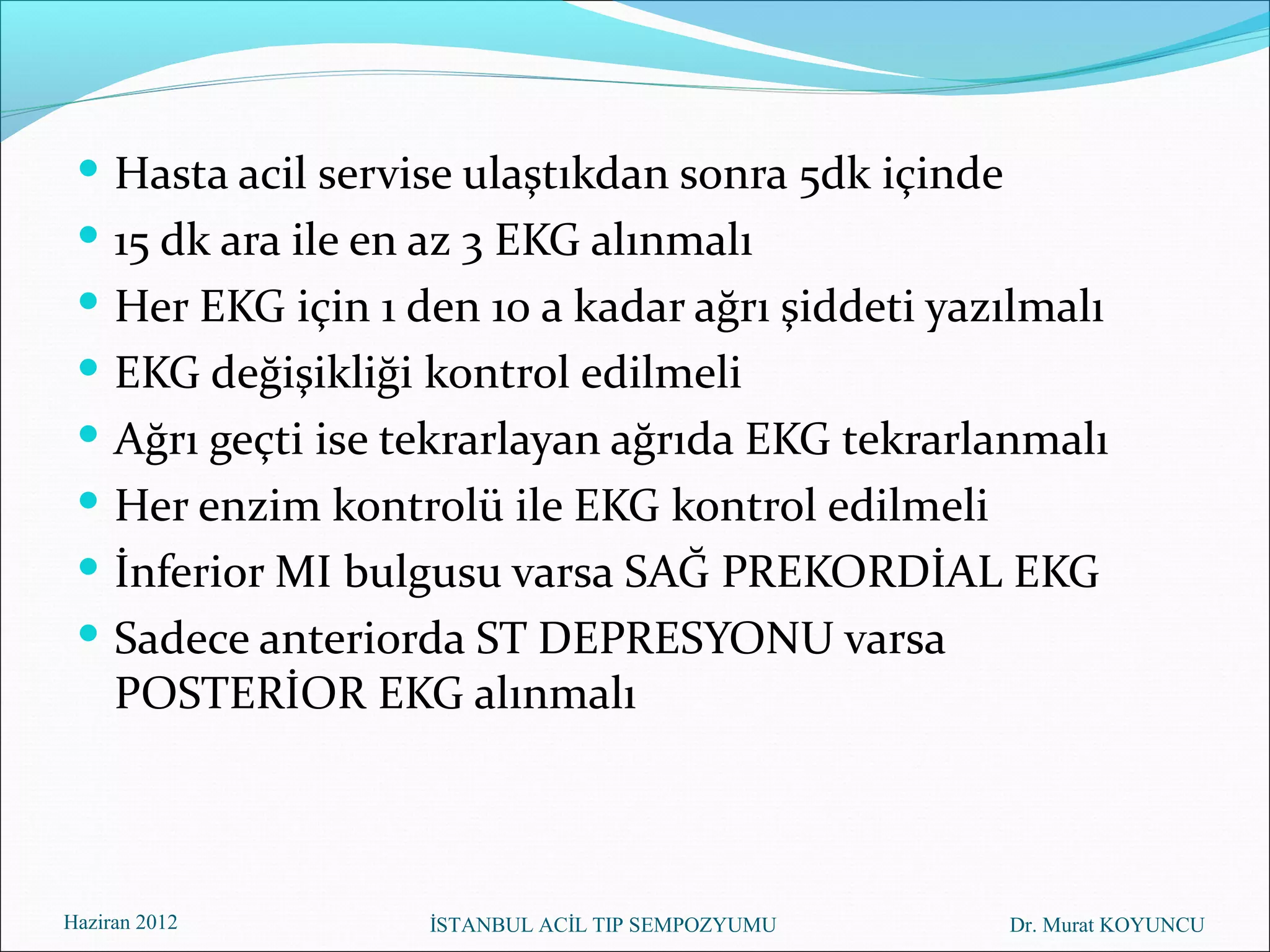  Hasta acil servise ulaştıkdan sonra 5dk içinde
  15 dk ara ile en az 3 EKG alınmalı
  Her EKG için 1 den 10 a kadar ağrı şiddeti yazılmalı
  EKG değişikliği kontrol edilmeli
  Ağrı geçti ise tekrarlayan ağrıda EKG tekrarlanmalı
  Her enzim kontrolü ile EKG kontrol edilmeli
  İnferior MI bulgusu varsa SAĞ PREKORDİAL EKG
  Sadece anteriorda ST DEPRESYONU varsa
     POSTERİOR EKG alınmalı



Haziran 2012       İSTANBUL ACİL TIP SEMPOZYUMU     Dr. Murat KOYUNCU
 