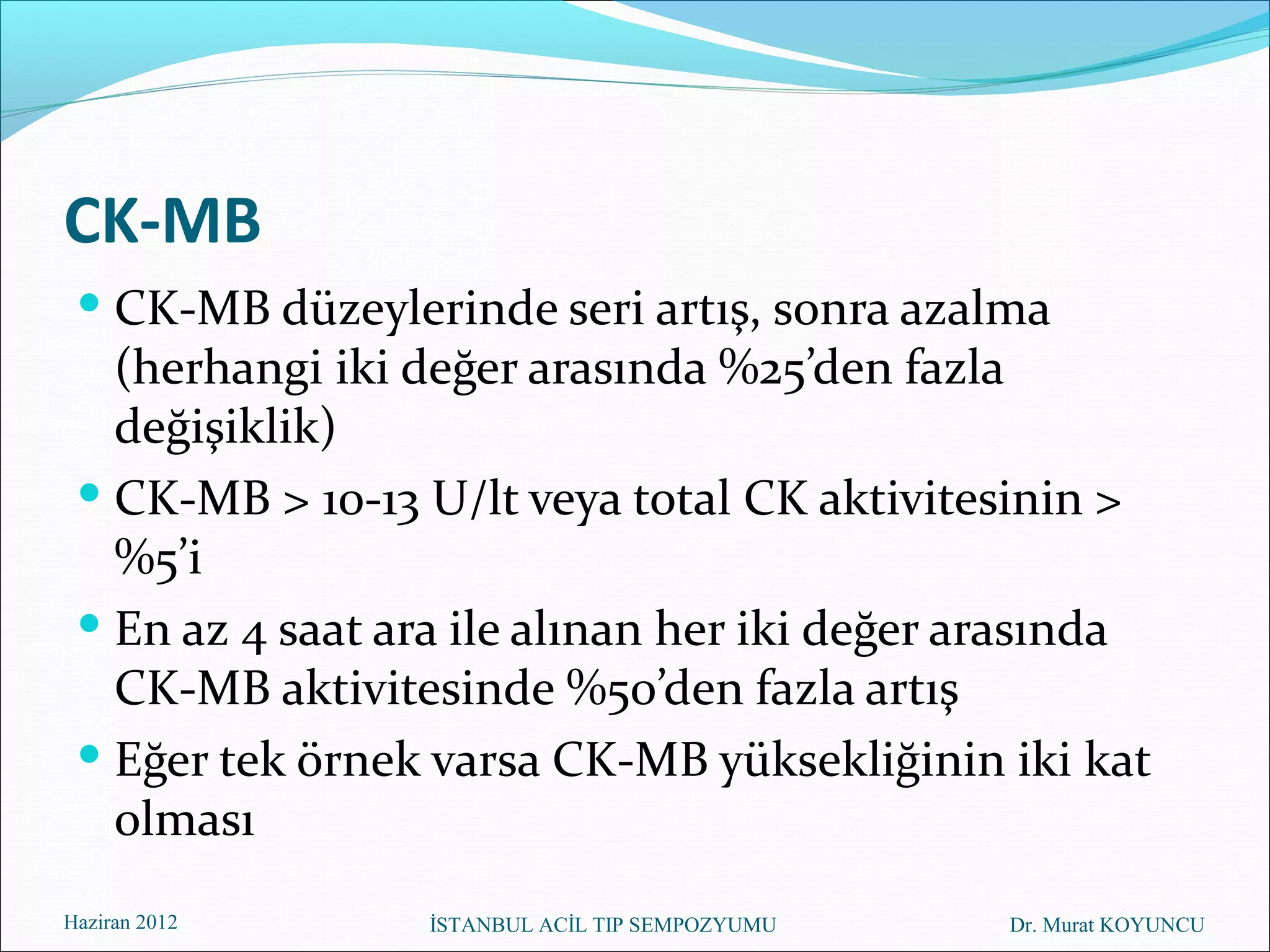 CK-MB
  CK-MB düzeylerinde seri artış, sonra azalma
   (herhangi iki değer arasında %25’den fazla
   değişiklik)
  CK-MB > 10-13 U/lt veya total CK aktivitesinin >
   %5’i
  En az 4 saat ara ile alınan her iki değer arasında
   CK-MB aktivitesinde %50’den fazla artış
  Eğer tek örnek varsa CK-MB yüksekliğinin iki kat
   olması
Haziran 2012      İSTANBUL ACİL TIP SEMPOZYUMU   Dr. Murat KOYUNCU
 