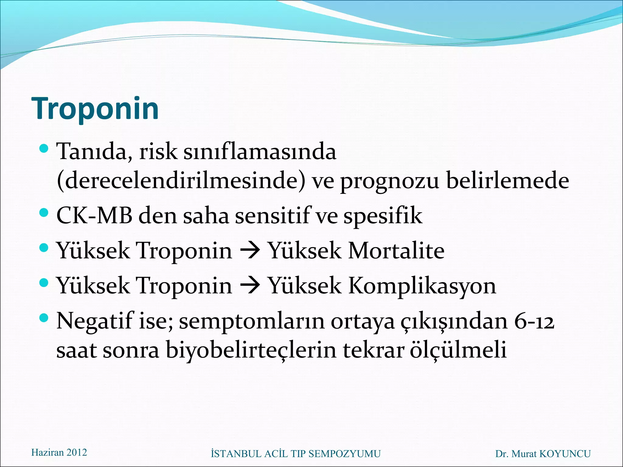 Troponin
  Tanıda, risk sınıflamasında
   (derecelendirilmesinde) ve prognozu belirlemede
  CK-MB den saha sensitif ve spesifik
  Yüksek Troponin  Yüksek Mortalite
  Yüksek Troponin  Yüksek Komplikasyon
  Negatif ise; semptomların ortaya çıkışından 6-12
   saat sonra biyobelirteçlerin tekrar ölçülmeli



Haziran 2012     İSTANBUL ACİL TIP SEMPOZYUMU   Dr. Murat KOYUNCU
 