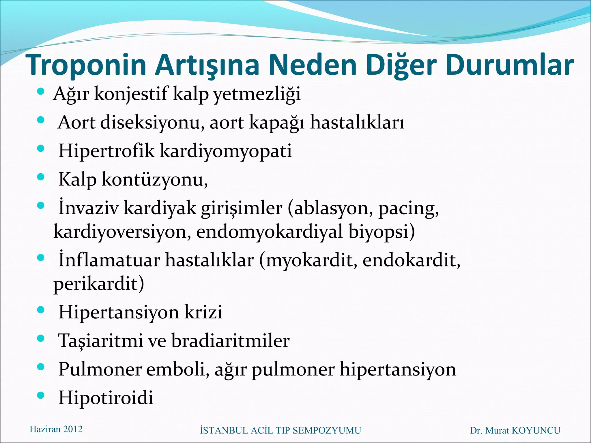 Troponin Artışına Neden Diğer Durumlar
  Ağır konjestif kalp yetmezliği
  Aort diseksiyonu, aort kapağı hastalıkları
  Hipertrofik kardiyomyopati
  Kalp kontüzyonu,
  İnvaziv kardiyak girişimler (ablasyon, pacing,
     kardiyoversiyon, endomyokardiyal biyopsi)
    İnflamatuar hastalıklar (myokardit, endokardit,
     perikardit)
    Hipertansiyon krizi
    Taşiaritmi ve bradiaritmiler
    Pulmoner emboli, ağır pulmoner hipertansiyon
    Hipotiroidi
Haziran 2012         İSTANBUL ACİL TIP SEMPOZYUMU      Dr. Murat KOYUNCU
 