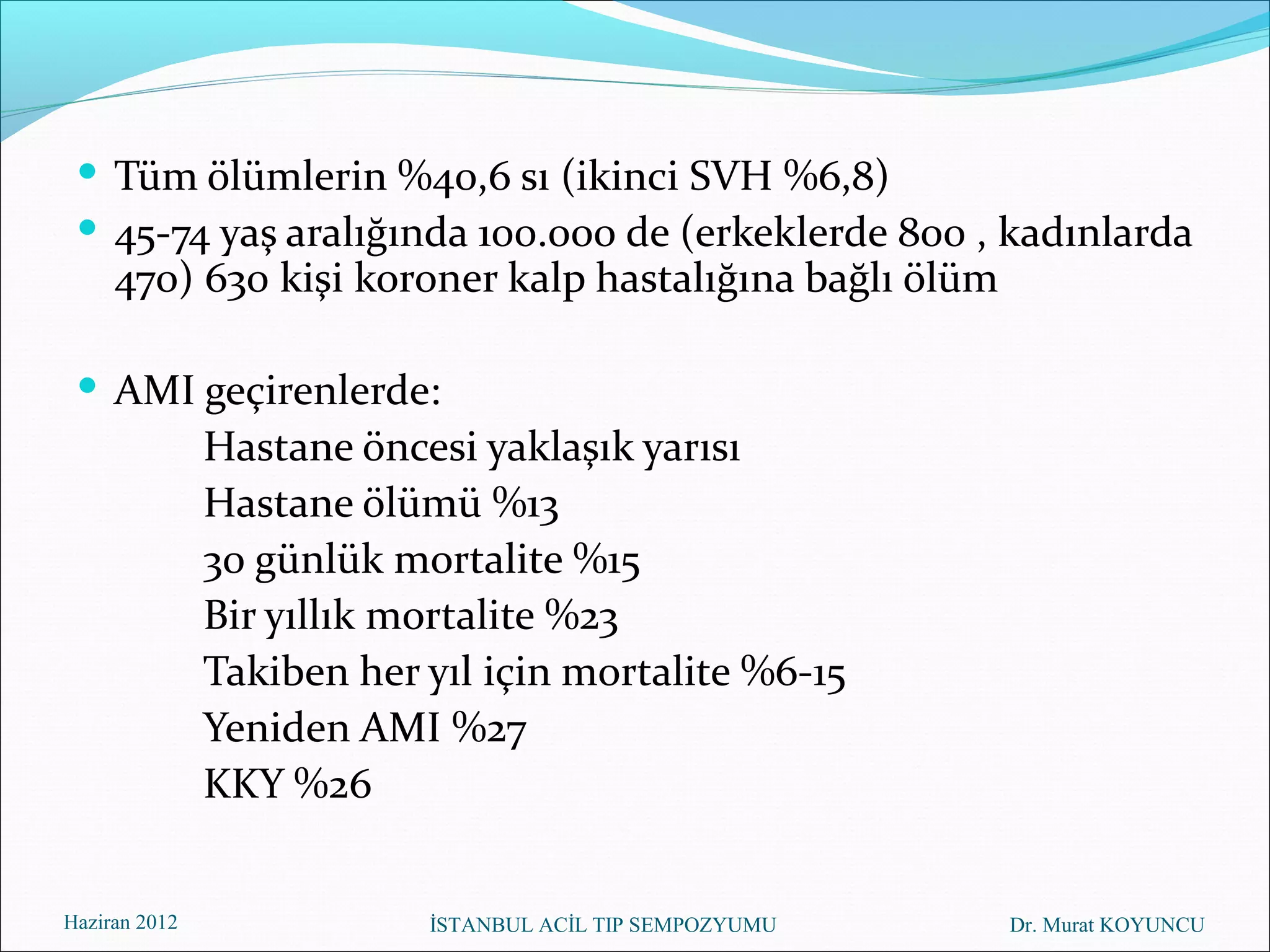  Tüm ölümlerin %40,6 sı (ikinci SVH %6,8)
  45-74 yaş aralığında 100.000 de (erkeklerde 800 , kadınlarda
     470) 630 kişi koroner kalp hastalığına bağlı ölüm

  AMI geçirenlerde:
               Hastane öncesi yaklaşık yarısı
               Hastane ölümü %13
               30 günlük mortalite %15
               Bir yıllık mortalite %23
               Takiben her yıl için mortalite %6-15
               Yeniden AMI %27
               KKY %26


Haziran 2012               İSTANBUL ACİL TIP SEMPOZYUMU   Dr. Murat KOYUNCU
 