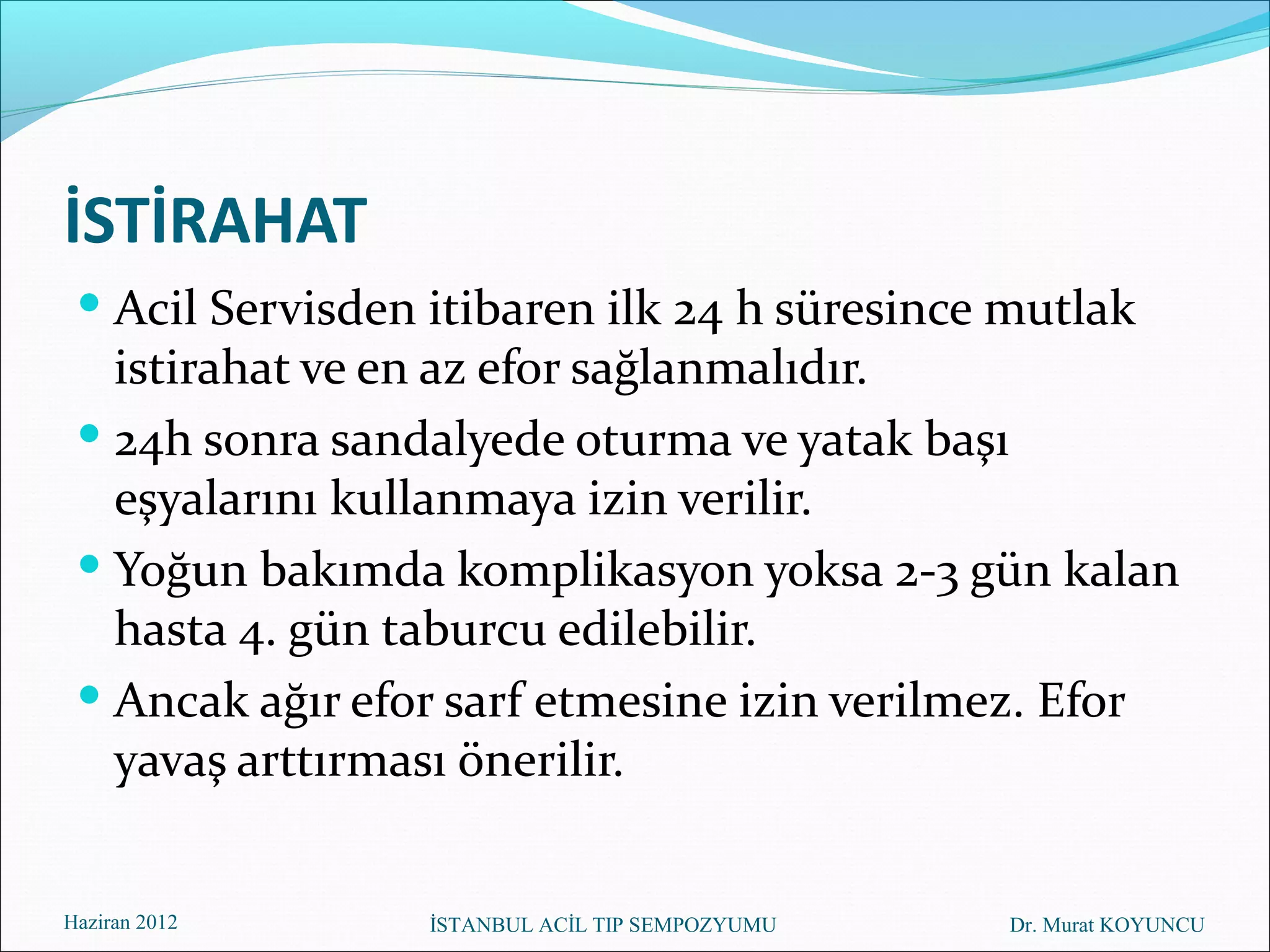 İSTİRAHAT
  Acil Servisden itibaren ilk 24 h süresince mutlak
   istirahat ve en az efor sağlanmalıdır.
  24h sonra sandalyede oturma ve yatak başı
   eşyalarını kullanmaya izin verilir.
  Yoğun bakımda komplikasyon yoksa 2-3 gün kalan
   hasta 4. gün taburcu edilebilir.
  Ancak ağır efor sarf etmesine izin verilmez. Efor
   yavaş arttırması önerilir.


Haziran 2012      İSTANBUL ACİL TIP SEMPOZYUMU   Dr. Murat KOYUNCU
 