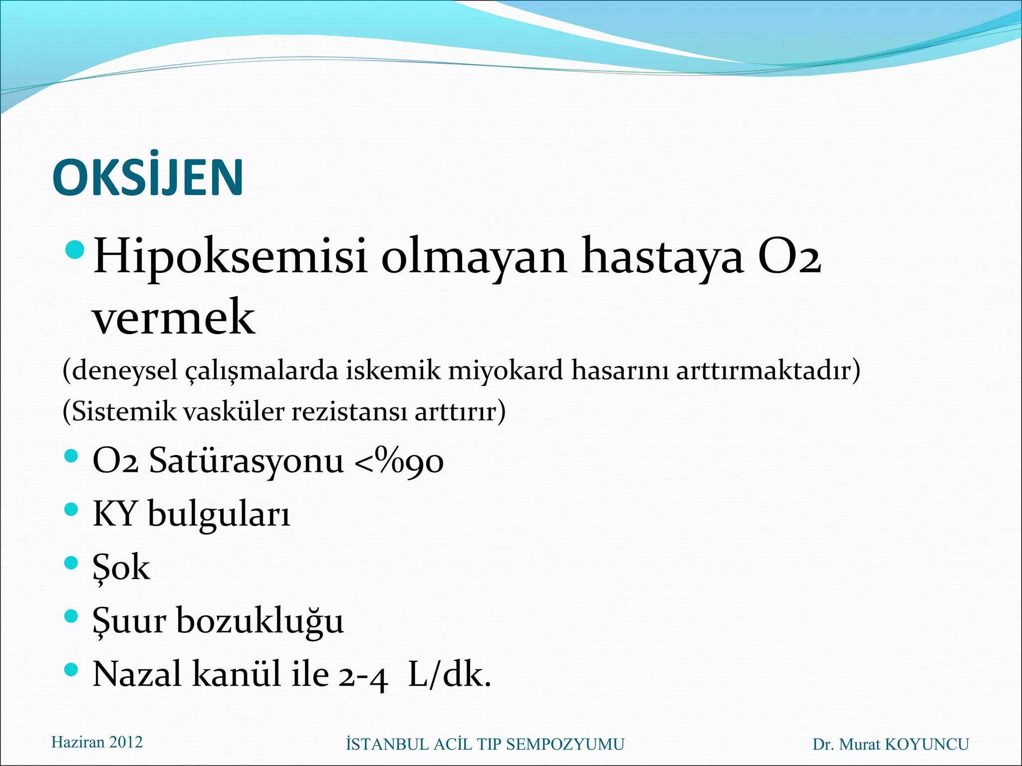 OKSİJEN
  Hipoksemisi olmayan hastaya O2
     vermek
 (deneysel çalışmalarda iskemik miyokard hasarını arttırmaktadır)
 (Sistemik vasküler rezistansı arttırır)
  O2 Satürasyonu <%90
  KY bulguları
  Şok
  Şuur bozukluğu
  Nazal kanül ile 2-4 L/dk.
Haziran 2012           İSTANBUL ACİL TIP SEMPOZYUMU          Dr. Murat KOYUNCU
 