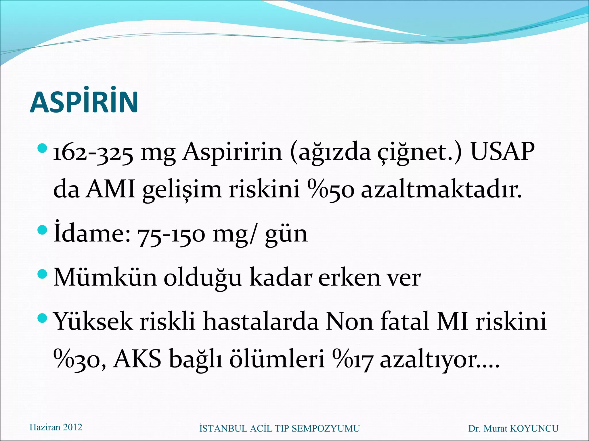 ASPİRİN
  162-325 mg Aspiririn (ağızda çiğnet.) USAP
     da AMI gelişim riskini %50 azaltmaktadır.
  İdame: 75-150 mg/ gün
  Mümkün olduğu kadar erken ver
  Yüksek riskli hastalarda Non fatal MI riskini
     %30, AKS bağlı ölümleri %17 azaltıyor….

Haziran 2012     İSTANBUL ACİL TIP SEMPOZYUMU   Dr. Murat KOYUNCU
 