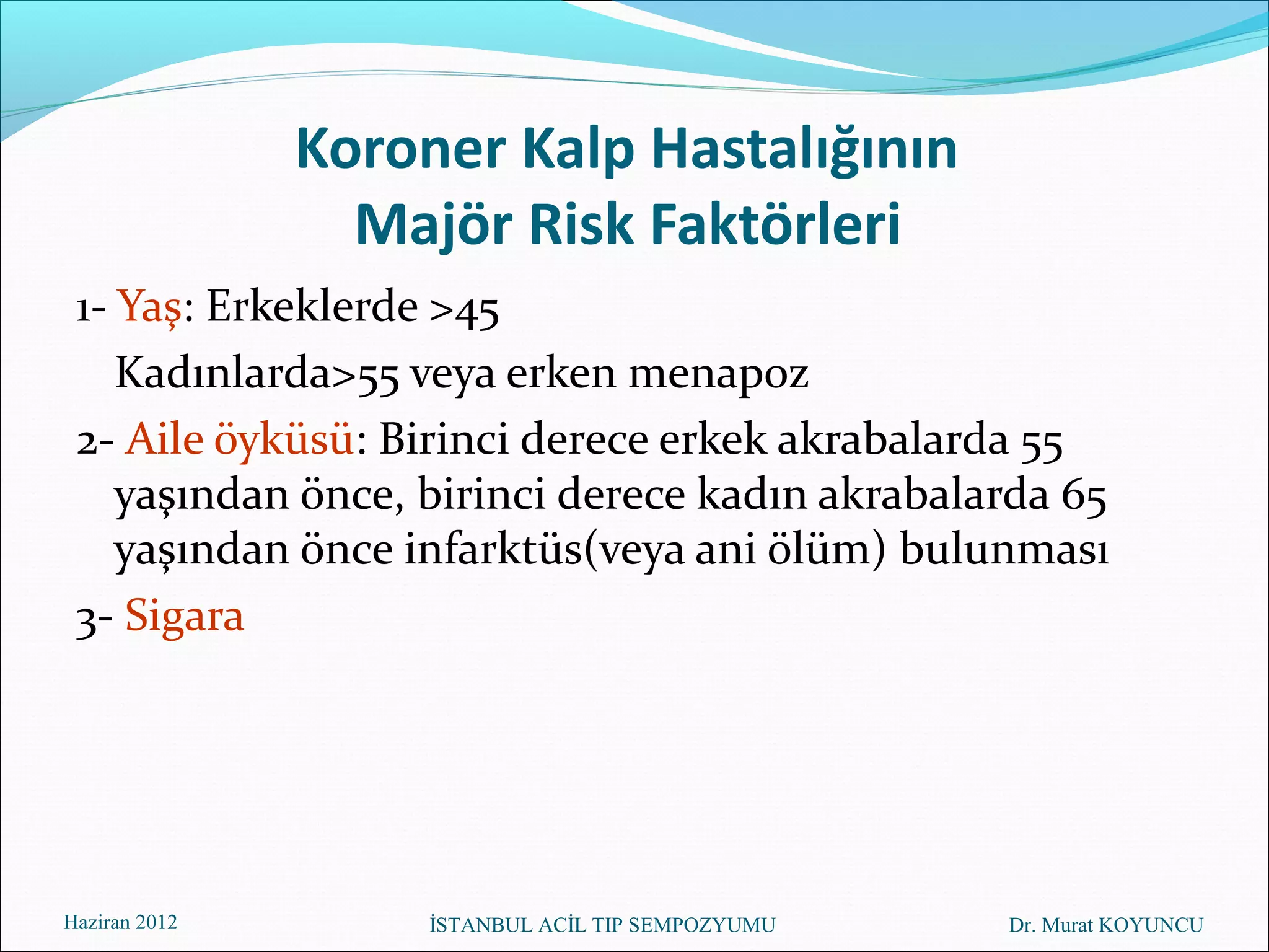 Koroner Kalp Hastalığının
                 Majör Risk Faktörleri
 1- Yaş: Erkeklerde >45
    Kadınlarda>55 veya erken menapoz
 2- Aile öyküsü: Birinci derece erkek akrabalarda 55
    yaşından önce, birinci derece kadın akrabalarda 65
    yaşından önce infarktüs(veya ani ölüm) bulunması
 3- Sigara




Haziran 2012        İSTANBUL ACİL TIP SEMPOZYUMU   Dr. Murat KOYUNCU
 
