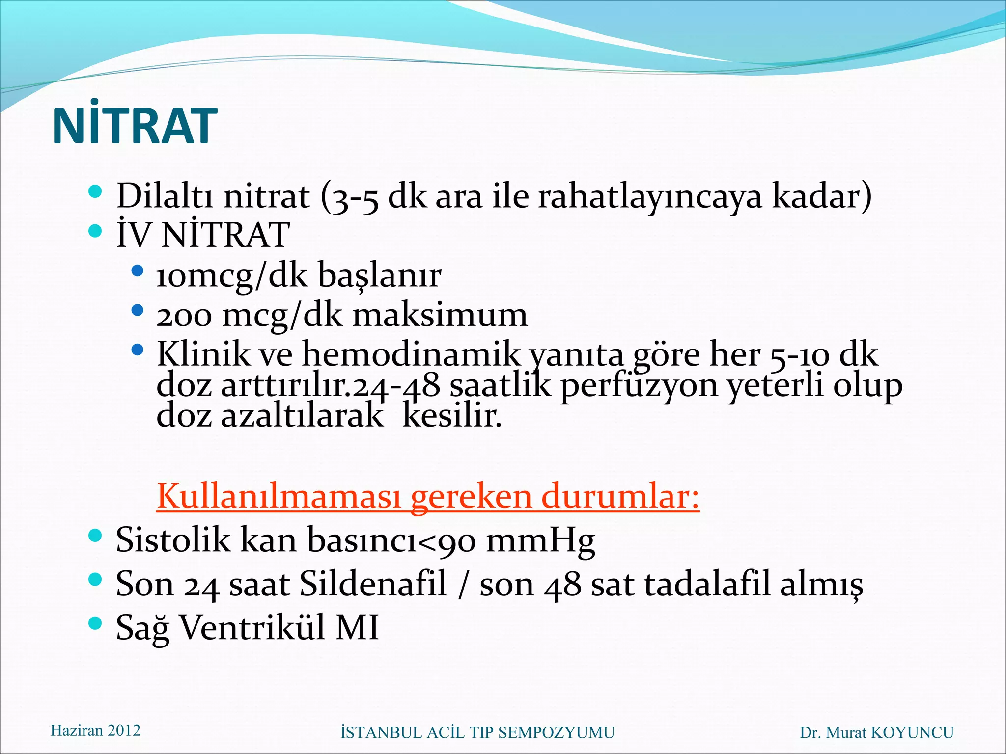 NİTRAT
     Dilaltı nitrat (3-5 dk ara ile rahatlayıncaya kadar)
     İV NİTRAT
           10mcg/dk başlanır
           200 mcg/dk maksimum
           Klinik ve hemodinamik yanıta göre her 5-10 dk
               doz arttırılır.24-48 saatlik perfüzyon yeterli olup
               doz azaltılarak kesilir.

         Kullanılmaması gereken durumlar:
     Sistolik kan basıncı<90 mmHg
     Son 24 saat Sildenafil / son 48 sat tadalafil almış
     Sağ Ventrikül MI

Haziran 2012               İSTANBUL ACİL TIP SEMPOZYUMU   Dr. Murat KOYUNCU
 