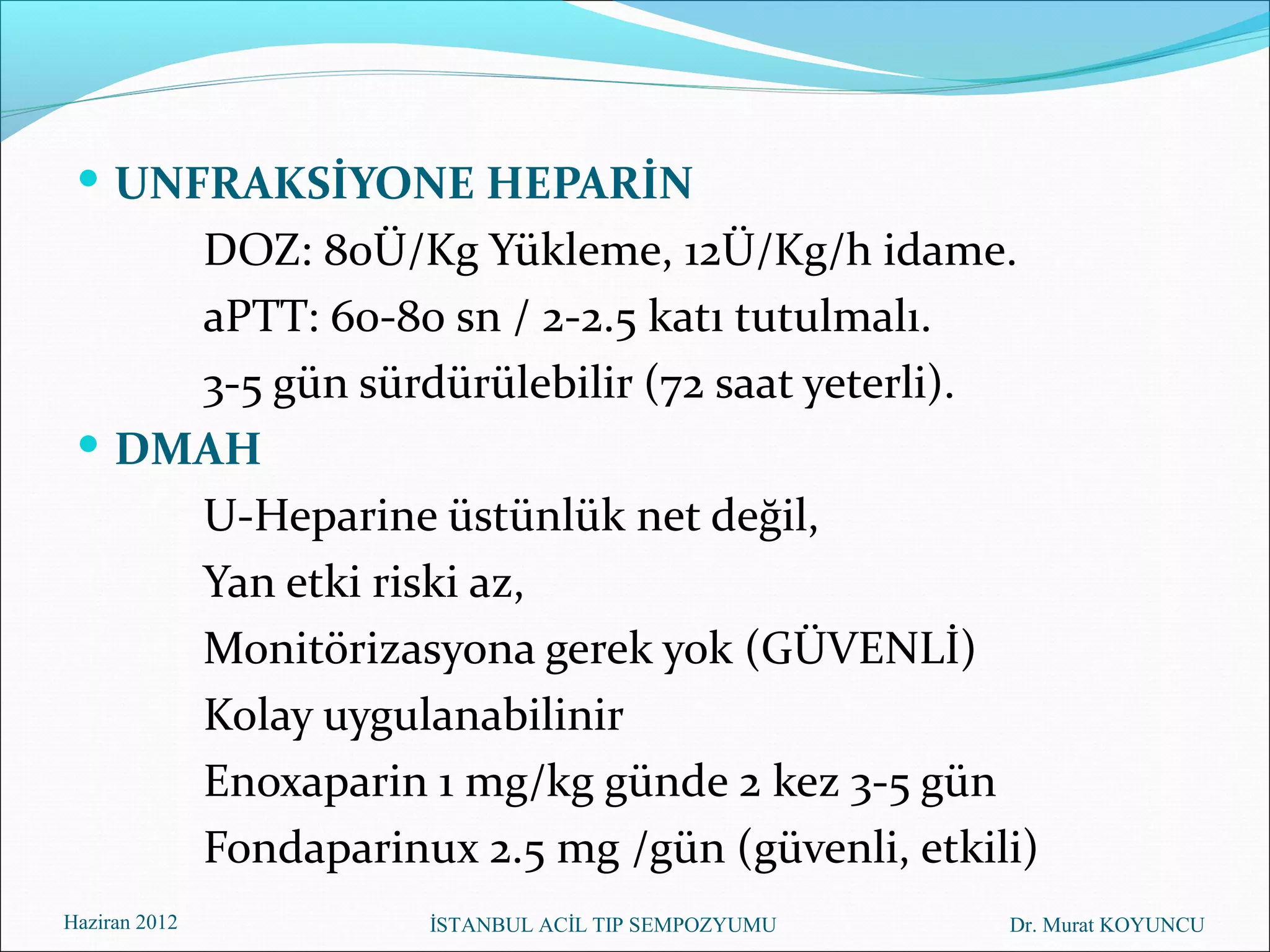  UNFRAKSİYONE HEPARİN
     DOZ: 80Ü/Kg Yükleme, 12Ü/Kg/h idame.
     aPTT: 60-80 sn / 2-2.5 katı tutulmalı.
     3-5 gün sürdürülebilir (72 saat yeterli).
  DMAH
     U-Heparine üstünlük net değil,
     Yan etki riski az,
     Monitörizasyona gerek yok (GÜVENLİ)
     Kolay uygulanabilinir
     Enoxaparin 1 mg/kg günde 2 kez 3-5 gün
     Fondaparinux 2.5 mg /gün (güvenli, etkili)
Haziran 2012     İSTANBUL ACİL TIP SEMPOZYUMU   Dr. Murat KOYUNCU
 