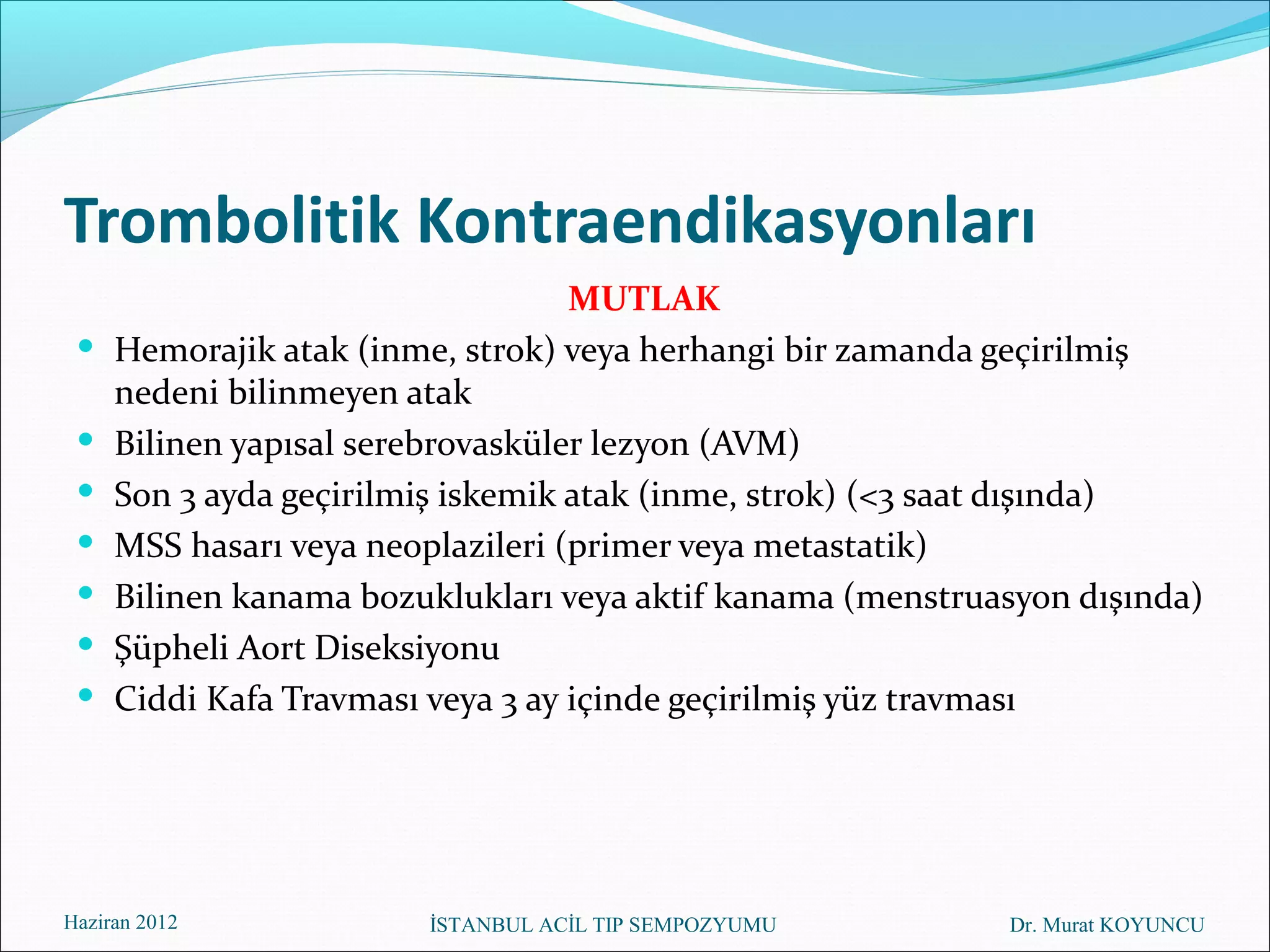 Trombolitik Kontraendikasyonları
                                   MUTLAK
    Hemorajik atak (inme, strok) veya herhangi bir zamanda geçirilmiş
     nedeni bilinmeyen atak
    Bilinen yapısal serebrovasküler lezyon (AVM)
    Son 3 ayda geçirilmiş iskemik atak (inme, strok) (<3 saat dışında)
    MSS hasarı veya neoplazileri (primer veya metastatik)
    Bilinen kanama bozuklukları veya aktif kanama (menstruasyon dışında)
    Şüpheli Aort Diseksiyonu
    Ciddi Kafa Travması veya 3 ay içinde geçirilmiş yüz travması




Haziran 2012            İSTANBUL ACİL TIP SEMPOZYUMU        Dr. Murat KOYUNCU
 