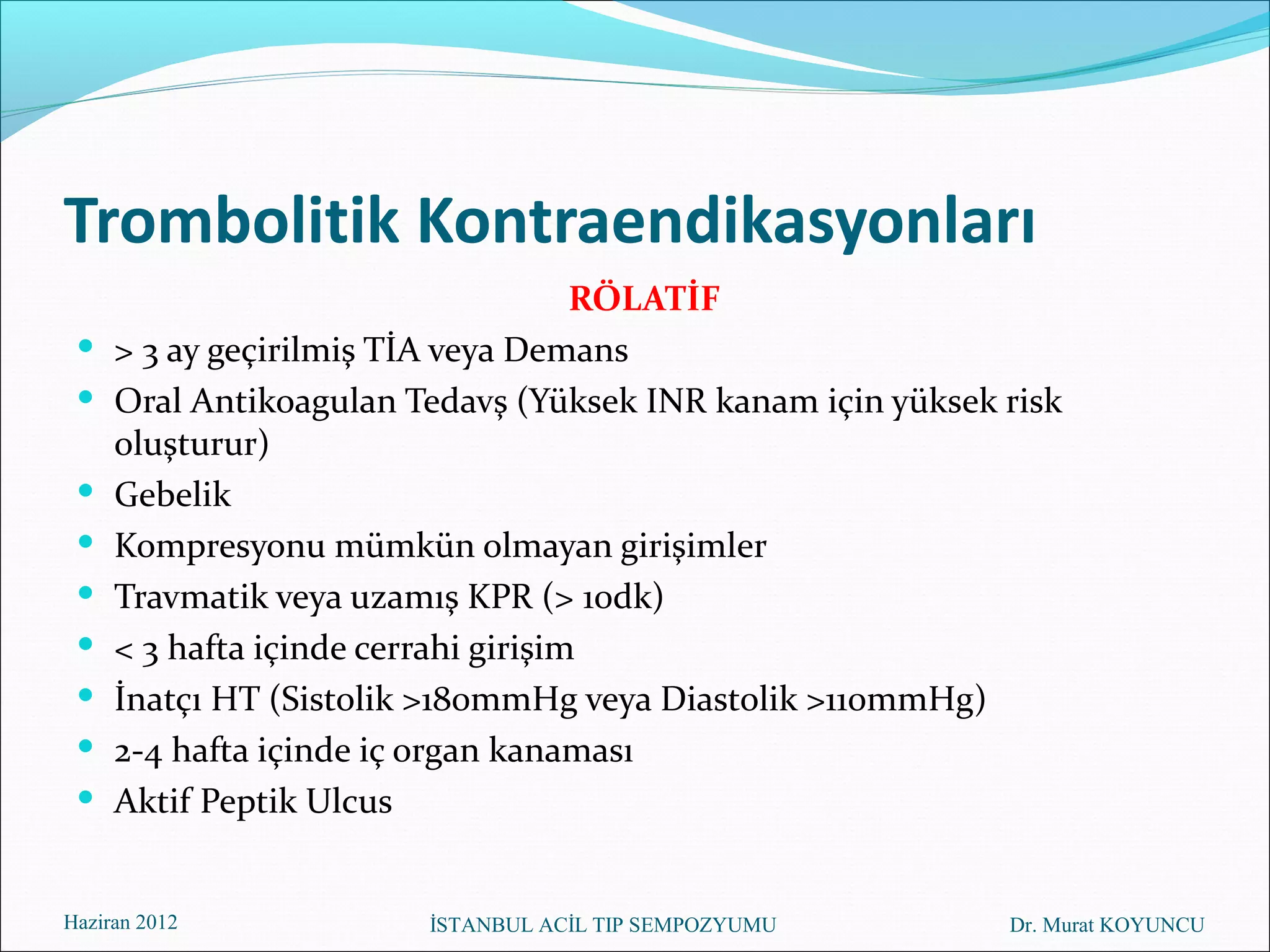 Trombolitik Kontraendikasyonları
                                     RÖLATİF
    > 3 ay geçirilmiş TİA veya Demans
    Oral Antikoagulan Tedavş (Yüksek INR kanam için yüksek risk
     oluşturur)
    Gebelik
    Kompresyonu mümkün olmayan girişimler
    Travmatik veya uzamış KPR (> 10dk)
    < 3 hafta içinde cerrahi girişim
    İnatçı HT (Sistolik >180mmHg veya Diastolik >110mmHg)
    2-4 hafta içinde iç organ kanaması
    Aktif Peptik Ulcus


Haziran 2012            İSTANBUL ACİL TIP SEMPOZYUMU        Dr. Murat KOYUNCU
 