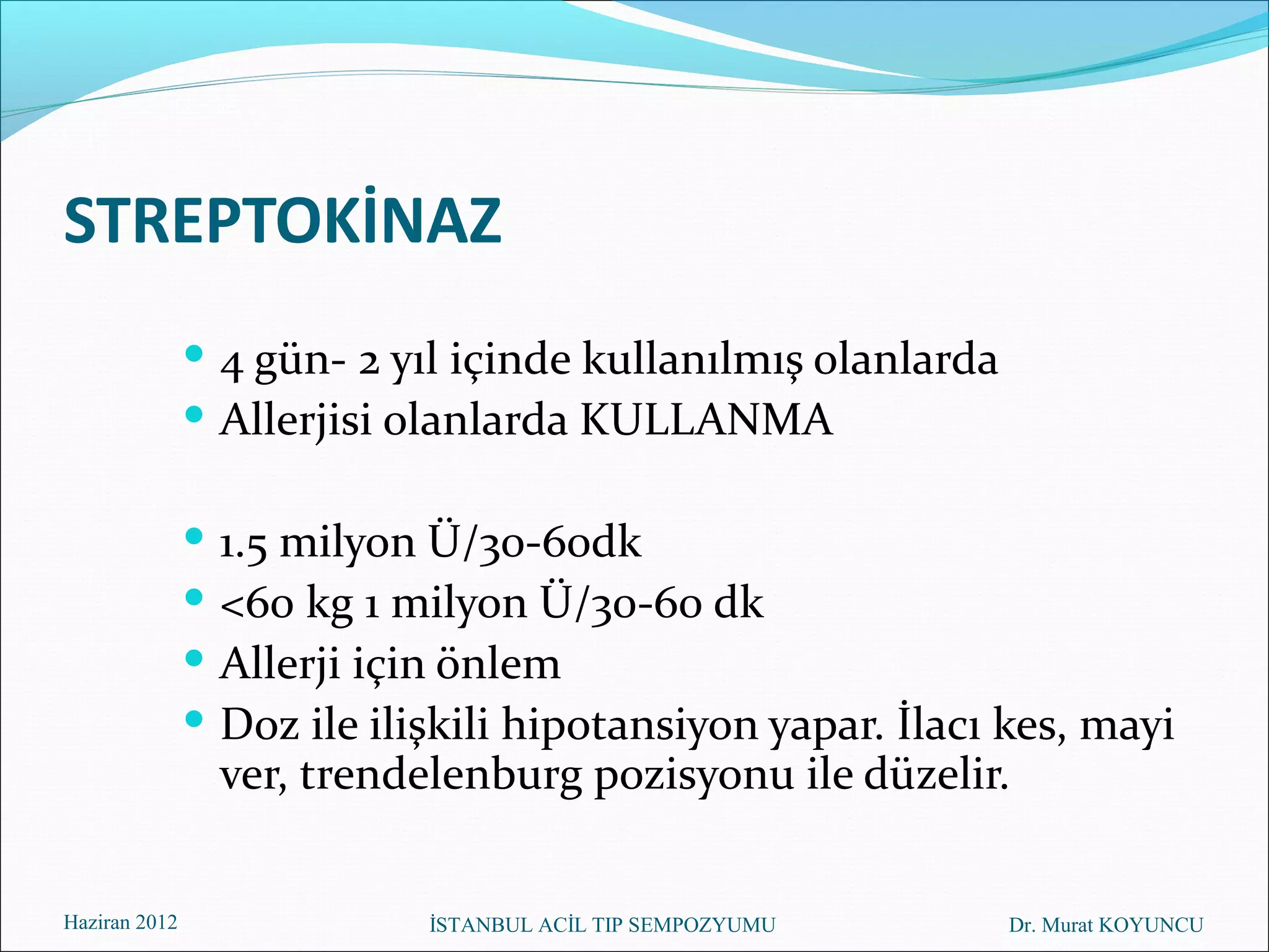 STREPTOKİNAZ
                4 gün- 2 yıl içinde kullanılmış olanlarda
                Allerjisi olanlarda KULLANMA

                  1.5 milyon Ü/30-60dk
                  <60 kg 1 milyon Ü/30-60 dk
                  Allerji için önlem
                  Doz ile ilişkili hipotansiyon yapar. İlacı kes, mayi
                   ver, trendelenburg pozisyonu ile düzelir.


Haziran 2012                  İSTANBUL ACİL TIP SEMPOZYUMU   Dr. Murat KOYUNCU
 