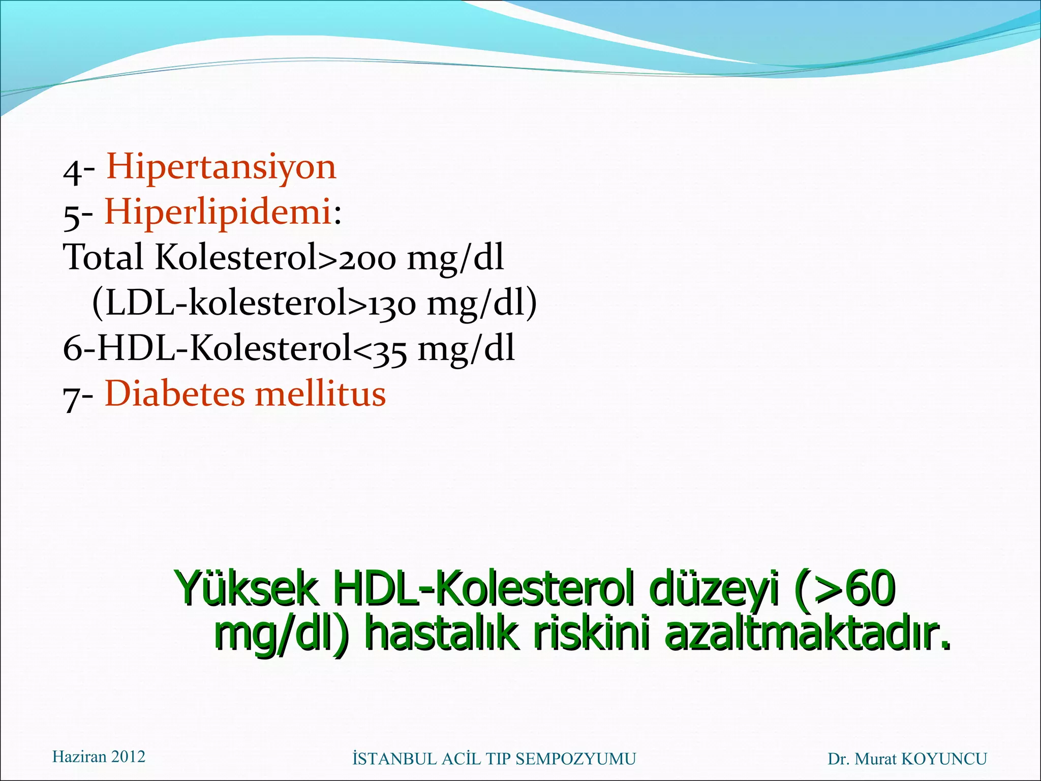 4- Hipertansiyon
 5- Hiperlipidemi:
 Total Kolesterol>200 mg/dl
   (LDL-kolesterol>130 mg/dl)
 6-HDL-Kolesterol<35 mg/dl
 7- Diabetes mellitus




               Yüksek HDL-Kolesterol düzeyi (>60
                mg/dl) hastalık riskini azaltmaktadır.

Haziran 2012           İSTANBUL ACİL TIP SEMPOZYUMU   Dr. Murat KOYUNCU
 