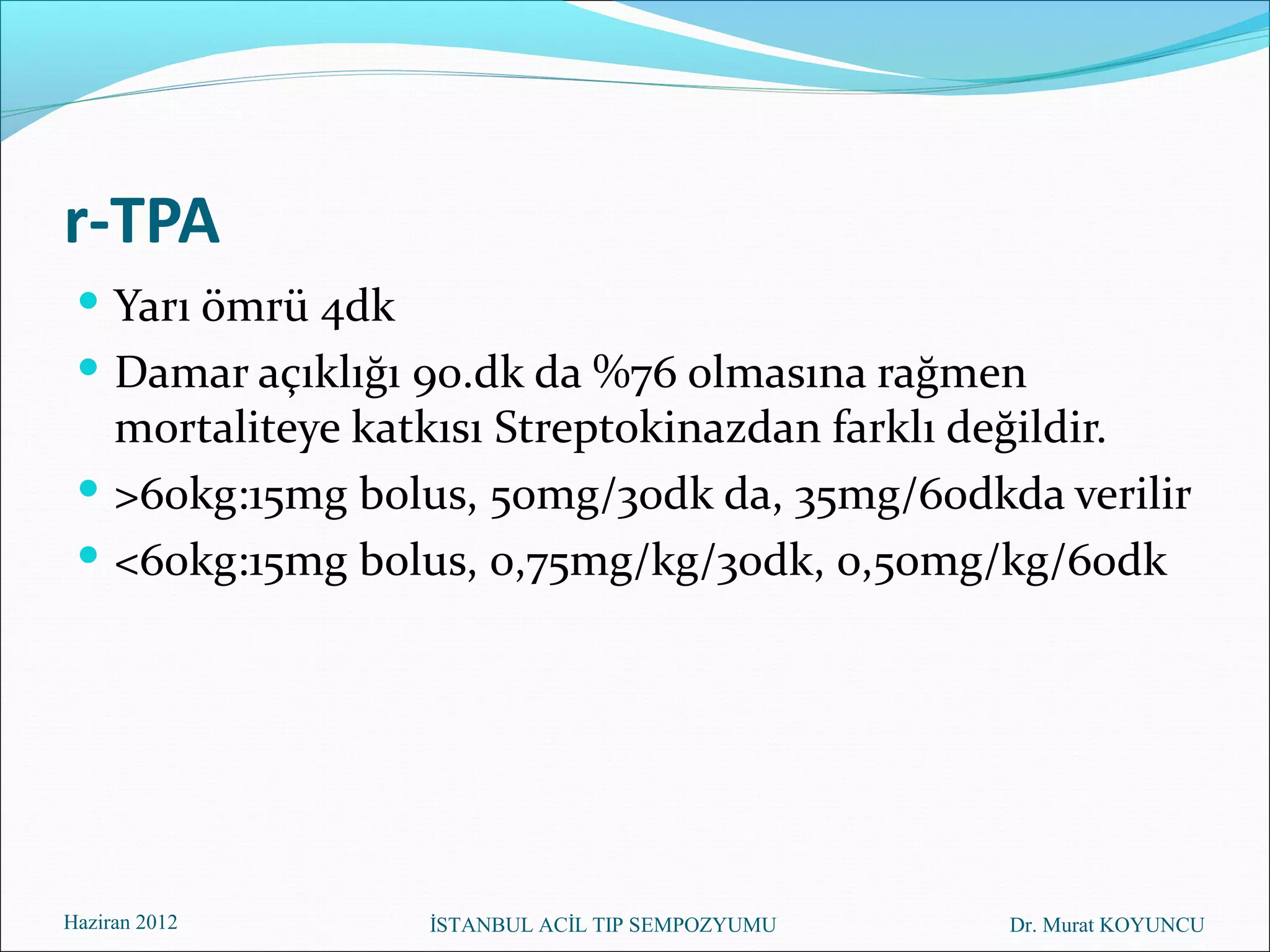 r-TPA
  Yarı ömrü 4dk
  Damar açıklığı 90.dk da %76 olmasına rağmen
   mortaliteye katkısı Streptokinazdan farklı değildir.
  >60kg:15mg bolus, 50mg/30dk da, 35mg/60dkda verilir
  <60kg:15mg bolus, 0,75mg/kg/30dk, 0,50mg/kg/60dk




Haziran 2012      İSTANBUL ACİL TIP SEMPOZYUMU   Dr. Murat KOYUNCU
 