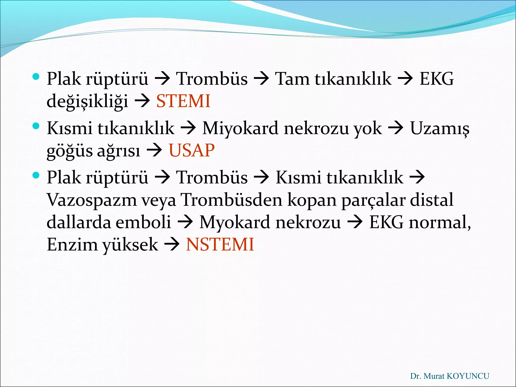  Plak rüptürü  Trombüs  Tam tıkanıklık  EKG
  değişikliği  STEMI
 Kısmi tıkanıklık  Miyokard nekrozu yok  Uzamış
  göğüs ağrısı  USAP
 Plak rüptürü  Trombüs  Kısmi tıkanıklık 
  Vazospazm veya Trombüsden kopan parçalar distal
  dallarda emboli  Myokard nekrozu  EKG normal,
  Enzim yüksek  NSTEMI




                                           Dr. Murat KOYUNCU
 