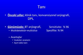 Tanı Önceki yıllar:  klinik tanı, konvansiyonel anjiografi ,  DPL Günümüzde:  BT anjiografi,  Sensitivit e :  %  96 Multidetektör - multislice  Spe s i f i te : %   94 Avantajlar Vasküler anatomi Ayırt edici tan ı 
