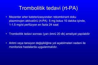 Trombolitik tedavi  (rt-PA )  Mezenter arter kateteriz asyondan  re k ombinant  doku plazm ino j en a k tivat ö r ü  (rt-PA )  5   mg bolus 10 dakika içinde , 1-1.5  mg /st  perfüzyon en fazla 24  saat  T rombolitik tedavi sonrası  (ya rı ömrü 20 d k)  ameliyat yapılabilir  A ritmi  veya  tansiyon değişikl iğine  yol açabilmeleri nedeni ile monitorize hastalarda uygulanmalıdır.  