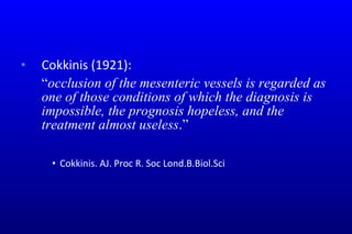 Cokkinis (1921):   “ occlusion of the mesenteric vessels is regarded as one of those conditions of which the diagnosis is impossible, the prognosis hopeless, and the treatment almost useless .” Cokkinis. AJ. Proc R. Soc Lond.B.Biol.Sci 