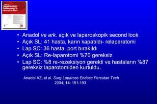 Anadol  ve ark.  açık   ve laparoskopik second look   Açık SL:  41  hasta ,  karın kapatıldı- relaparatomi  Lap SC:  36  hasta ,  port bırakıldı  Açık SL: R e-laparotomi  %70 gereksiz   Lap SC: %8 re-rezeksiyon gerekti ve hastaların %87 gereksiz laparotomiden kurtuldu. Anadol AZ,  et al.  Surg Laparosc Endosc Percutan Tech   2004;  14 : 191-193    