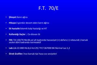 F.T.  70/E Şikayet :Karın ağrısı Hikaye: 3 gündür devam eden karın  a ğrısı  Ek hastalık: İskemik kalp hastalığı ve HT Kullandığı ilaçlar :  Co-diovan tb  FM:  TA:130/70 Nb:84,sol alt kadranda hassasiyet (+) defans (-) rebound(-) barsak sesleri dört kadranda normoaktif  Lab: Lök:22.000   Hb:8,6 Hct:29,7 PLT:367000 BK:Normal Lac:1,2 Direk Grafiler:  İnce barsak tipi hava sıvı seviyeleri  