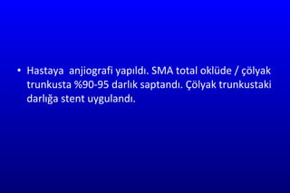 Hastaya  anjiografi yapıldı. SMA total oklüde / çölyak trunkusta %90-95 darlık saptandı. Çölyak trunkustaki darlığa stent uygulandı. 