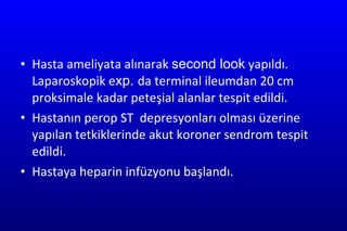 Hasta ameliyata alınarak  second look  yapıldı. Laparoskopik e xp.  da terminal ileumdan 20 cm proksimale kadar peteşial alanlar tespit edildi. Hastanın perop ST  depresyonları olması üzerine yapılan tetkiklerinde akut koroner sendrom tespit edildi. Hastaya heparin infüzyonu başlandı. 