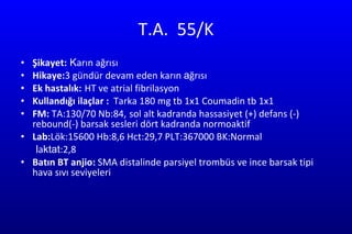 T.A.  55/K Şikayet:  K arın ağrısı Hikaye: 3 gündür devam eden karın  a ğrısı  Ek hastalık:   HT ve atrial fibrilasyon  Kullandığı ilaçlar :  Tarka 180 mg tb 1x1 Coumadin tb 1x1 FM:  TA:130/70 Nb:84,   sol alt kadranda hassasiyet (+) defans (-) rebound(-) barsak sesleri dört kadranda normoaktif  Lab: Lök:15600   Hb:8,6 Hct:29,7 PLT:367000 BK:Normal l a ktat :2,8  Batın BT anjio:  SMA distalinde parsiyel trombüs ve ince barsak tipi hava sıvı seviyeleri  