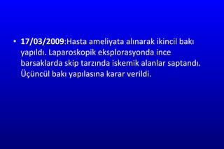 17/03/2009 :Hasta ameliyata alınarak ikincil bakı yapıldı. Laparoskopik eksplorasyonda ince barsaklarda skip tarzında iskemik alanlar saptandı. Üçüncül bakı yapılasına karar verildi. 