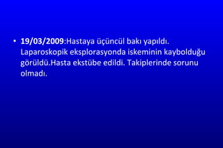 19/03/2009 :Hastaya üçüncül bakı yapıldı. Laparoskopik eksplorasyonda iskeminin kaybolduğu görüldü.Hasta ekstübe edildi. Takiplerinde sorunu olmadı. 