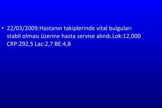 22/03/2009:Hastanın takiplerinde vital bulguları stabil olması üzerine hasta servise alındı.Lok:12,000 CRP:292,5 Lac:2,7 BE:4,8  