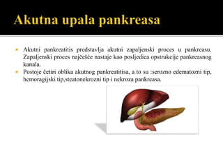  Akutni pankreatitis predstavlja akutni zapaljenski proces u pankreasu.
Zapaljenski proces najčešće nastaje kao posljedica opstrukcije pankreasnog
kanala.
 Postoje četiri oblika akutnog pankreatitisa, a to su :serozno edematozni tip,
hemoragijski tip,steatonekrozni tip i nekroza pankreasa.
 