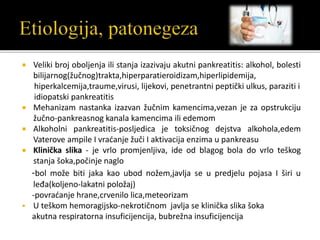  Veliki broj oboljenja ili stanja izazivaju akutni pankreatitis: alkohol, bolesti
bilijarnog(žučnog)trakta,hiperparatieroidizam,hiperlipidemija,
hiperkalcemija,traume,virusi, lijekovi, penetrantni peptički ulkus, paraziti i
idiopatski pankreatitis
 Mehanizam nastanka izazvan žučnim kamencima,vezan je za opstrukciju
žučno-pankreasnog kanala kamencima ili edemom
 Alkoholni pankreatitis-posljedica je toksičnog dejstva alkohola,edem
Vaterove ampile I vraćanje žuči I aktivacija enzima u pankreasu
 Klinička slika - je vrlo promjenljiva, ide od blagog bola do vrlo teškog
stanja šoka,počinje naglo
-bol može biti jaka kao ubod nožem,javlja se u predjelu pojasa I širi u
leđa(koljeno-lakatni položaj)
-povraćanje hrane,crvenilo lica,meteorizam
 U teškom hemoragijsko-nekrotičnom javlja se klinička slika šoka
akutna respiratorna insuficijencija, bubrežna insuficijencija
 