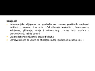 Dijagnoza
 laboratorijska dijagnoza se postavlja na osnovu povišenih vrednosti
amilaze u serumu i u urinu. Određivanje leukocita , hematokrita,
kalcijuma, glikemije, ureje i acidobaznog statusa ima značaja u
procjenjivanju težine bolesti
 uraditi nativni rendgenski pregled trbuha
 ultrazvuk može da ukaže na etiološki činilac (kamenac u žučnoj kesi )
 