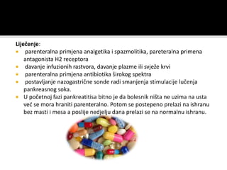 Liječenje:
 parenteralna primjena analgetika i spazmolitika, pareteralna primena
antagonista H2 receptora
 davanje infuzionih rastvora, davanje plazme ili svježe krvi
 parenteralna primjena antibiotika širokog spektra
 postavljanje nazogastrične sonde radi smanjenja stimulacije lučenja
pankreasnog soka.
 U početnoj fazi pankreatitisa bitno je da bolesnik ništa ne uzima na usta
već se mora hraniti parenteralno. Potom se postepeno prelazi na ishranu
bez masti i mesa a poslije nedjelju dana prelazi se na normalnu ishranu.
 
