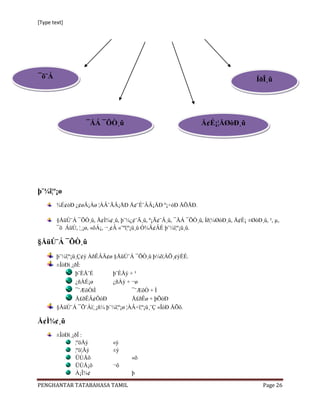 [Type text]




¯õ¨Á                                                                               ÍðÎ¸û




                   ¯ÅÁ ¯ÕÒ¸û                                  Å¢É¡¦ÅØòÐ¸û




þ¨¼î¦º¡ø
        ¾É¢òÐ ¿¢øÄ¡Áø ¦ÀÂ¨ÃÂ¡ÅÐ Å¢¨É¨ÂÂ¡ÅÐ º¡÷óÐ ÅÕÅÐ.

        §ÅüÚ¨Á ¯ÕÒ¸û, Å¢Ì¾¢¸û, þ¨¼¿¢¨Ä¸û, º¡Ã¢¨Â¸û, ¯ÅÁ ¯ÕÒ¸û, Íð¦¼ØòÐ¸û, Å¢É¡ ±ØòÐ¸û, ², µ,
        ¯õ ÁüÚ, ¦¸¡ø, «õÁ¡, ¬¸¢Â «¨ºî¦º¡ü¸û Ó¾Ä¢ÂÉ þ¨¼î¦º¡ü¸û.

§ÅüÚ¨Á ¯ÕÒ¸û
        þ¨¼î¦º¡ü¸Ç¢ý ÀðÊÂÄ¢ø §ÅüÚ¨Á ¯ÕÒ¸û þ¼õ¦ÀÕ¸¢ýÈÉ.
        ±ÎòÐì¸¡ðÎ:
                þ¨ÈÅ¨É      þ¨ÈÅý + ³
                ¿ñÀÉ¡ø      ¿ñÀý + ¬ø
                ¯¨ÆôÒìÌ              ¯¨ÆôÒ + Ì
                Å£ðÊÄ¢ÕóÐ            Å£ðÊø + þÕóÐ
        §ÅüÚ¨Á ¯Õ¨Àì¦¸¡ñ¼ þ¨¼î¦º¡ø ¦ÀÂ÷î¦º¡ü¸¨Ç «ÎòÐ ÅÕõ.

Å¢Ì¾¢¸û
        ±ÎòÐì¸¡ðÎ :
               ¦ºöÅý         «ý
               ¦ºö¦Åý        ±ý
               ÜÚÅõ                 «õ
               ÜÚÅ¡õ         ¬õ
               À¡Î¾¢                þ

PENGHANTAR TATABAHASA TAMIL                                                          Page 26
 