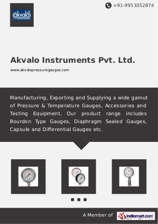 +91-9953352874
A Member of
Akvalo Instruments Pvt. Ltd.
www.akvalopressuregauges.com
Manufacturing, Exporting and Supplying a wide gamut
of Pressure & Temperature Gauges, Accessories and
Testing Equipment. Our product range includes
Bourdon Type Gauges, Diaphragm Sealed Gauges,
Capsule and Differential Gauges etc.
 