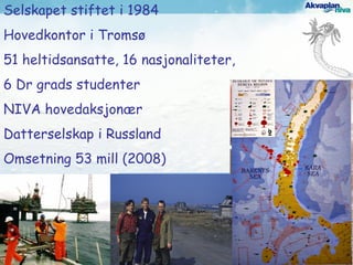 Selskapet stiftet i 1984
Hovedkontor i Tromsø
51 heltidsansatte, 16 nasjonaliteter,
6 Dr grads studenter
NIVA hovedaksjonær
Datterselskap i Russland
Omsetning 53 mill (2008)
 
