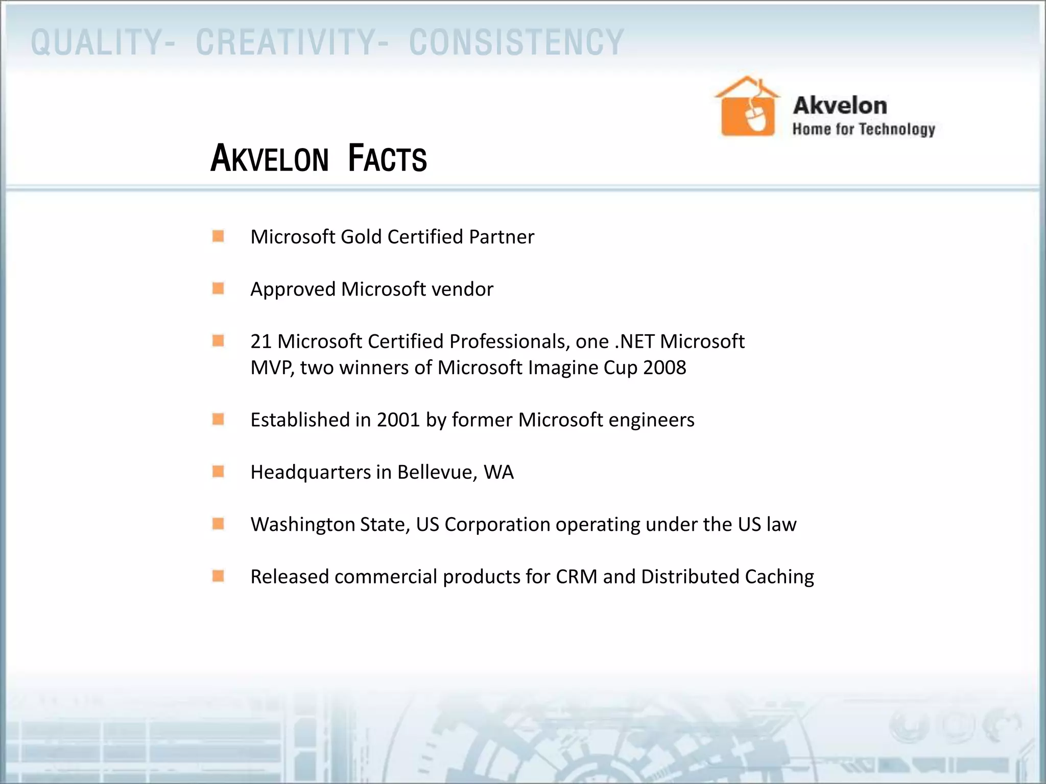 Microsoft Gold Certified PartnerApproved Microsoft vendor 21 Microsoft Certified Professionals, one .NET Microsoft MVP, two winners of Microsoft Imagine Cup 2008Established in 2001 by former Microsoft engineers Headquarters in Bellevue, WAWashington State, US Corporation operating under the US lawReleased commercial products for CRM and Distributed CachingAkvelon Facts