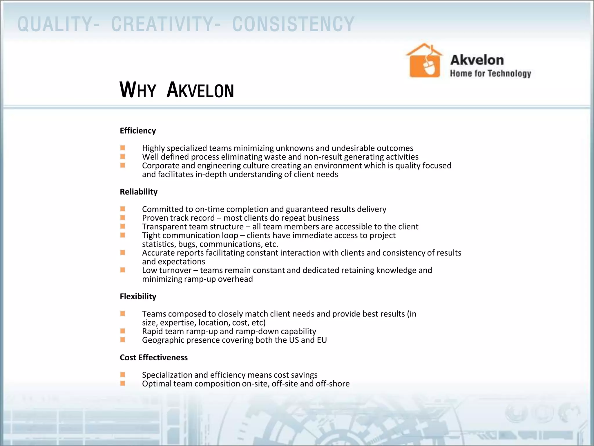 EfficiencyHighly specialized teams minimizing unknowns and undesirable outcomesWell defined process eliminating waste and non-result generating activities Corporate and engineering culture creating an environment which is quality focused and facilitates in-depth understanding of client needsReliabilityCommitted to on-time completion and guaranteed results deliveryProven track record – most clients do repeat businessTransparent team structure – all team members are accessible to the clientTight communication loop – clients have immediate access to project statistics, bugs, communications, etc. Accurate reports facilitating constant interaction with clients and consistency of results and expectationsLow turnover – teams remain constant and dedicated retaining knowledge and minimizing ramp-up overheadFlexibility Teams composed to closely match client needs and provide best results (in size, expertise, location, cost, etc)Rapid team ramp-up and ramp-down capabilityGeographic presence covering both the US and EU              Cost EffectivenessSpecialization and efficiency means cost savings Optimal team composition on-site, off-site and off-shoreWhy Akvelon