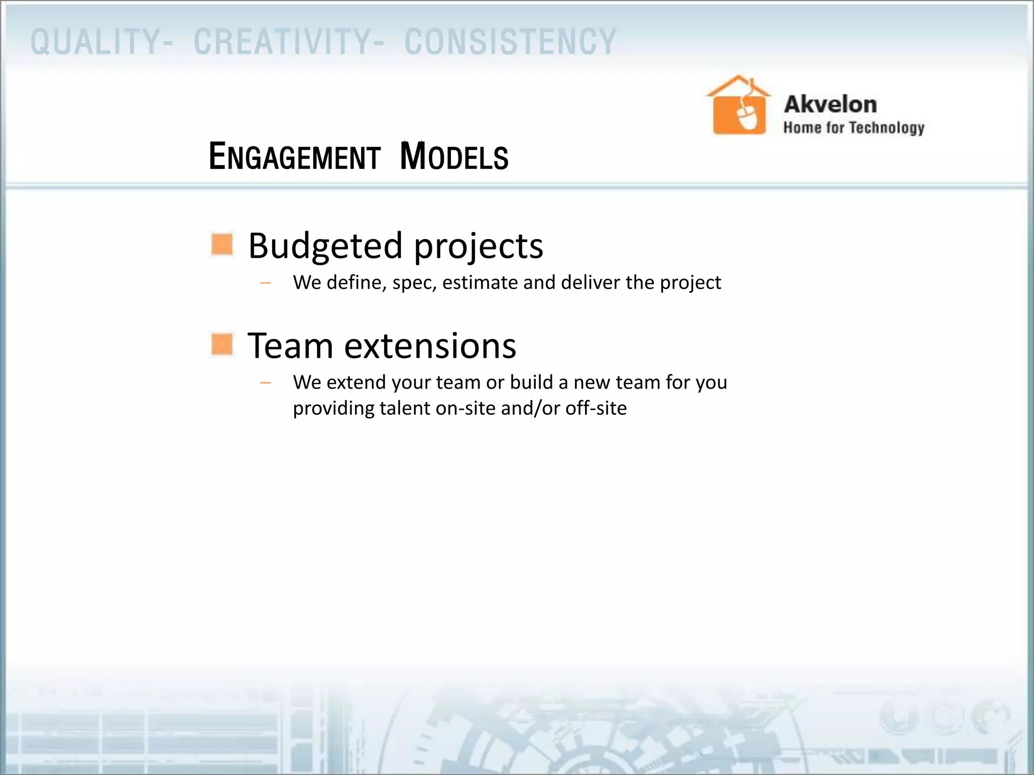 Budgeted projectsWe define, spec, estimate and deliver the project Team extensionsWe extend your team or build a new team for you providing talent on-site and/or off-site Engagement Models