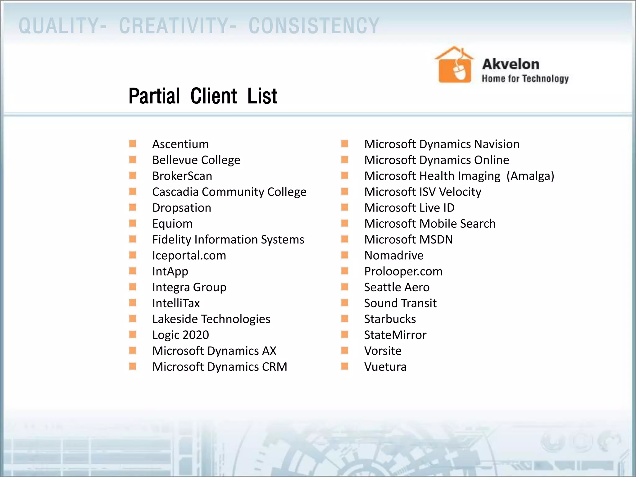 Ascentium Bellevue College BrokerScan Cascadia Community College Dropsation Equiom Fidelity Information Systems Iceportal.com IntAppIntegra GroupIntelliTax Lakeside Technologies Logic 2020 Microsoft Dynamics AX Microsoft Dynamics CRM Microsoft Dynamics Navision Microsoft Dynamics Online Microsoft Health Imaging  (Amalga)Microsoft ISV Velocity Microsoft Live ID Microsoft Mobile Search Microsoft MSDN Nomadrive Prolooper.com Seattle AeroSound Transit StarbucksStateMirror Vorsite VueturaPartial Client List