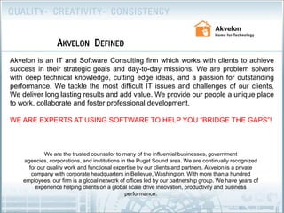 Akvelon DefinedAkvelon is an IT and Software Consulting firm which works with clients to achieve success in their strategic goals and day-to-day missions. We are problem solvers with deep technical knowledge, cutting edge ideas, and a passion for outstanding performance. We tackle the most difficult IT issues and challenges of our clients. We deliver long lasting results and add value. We provide our people a unique place to work, collaborate and foster professional development.WE ARE EXPERTS AT USING SOFTWARE TO HELP YOU “BRIDGE THE GAPS”!We are the trusted counselor to many of the influential businesses, government agencies, corporations, and institutions in the Puget Sound area. We are continually recognized for our quality work and functional expertise by our clients and partners. Akvelon is a private company with corporate headquarters in Bellevue, Washington. With more than a hundred employees, our firm is a global network of offices led by our partnership group. We have years of experience helping clients on a global scale drive innovation, productivity and business performance.