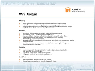 EfficiencyHighly specialized teams minimizing unknowns and undesirable outcomesWell defined process eliminating waste and non-result generating activities Corporate and engineering culture creating an environment which is quality focused and facilitates in-depth understanding of client needsReliabilityCommitted to on-time completion and guaranteed results deliveryProven track record – most clients do repeat businessTransparent team structure – all team members are accessible to the clientTight communication loop – clients have immediate access to project statistics, bugs, communications, etc. Accurate reports facilitating constant interaction with clients and consistency of results and expectationsLow turnover – teams remain constant and dedicated retaining knowledge and minimizing ramp-up overheadFlexibility Teams composed to closely match client needs and provide best results (in size, expertise, location, cost, etc)Rapid team ramp-up and ramp-down capabilityGeographic presence covering both the US and EU              Cost EffectivenessSpecialization and efficiency means cost savings Optimal team composition on-site, off-site and off-shoreWhy Akvelon