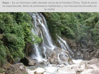 Sapa – Es un hermoso valle ubicado cerca de la frontera China. Toda la zona
es espectacular, llena de pintorescos habitantes y con frecuencia envuelto en
la niebla
 