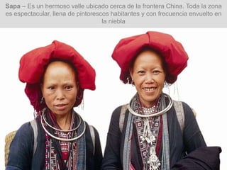 Sapa – Es un hermoso valle ubicado cerca de la frontera China. Toda la zona
es espectacular, llena de pintorescos habitantes y con frecuencia envuelto en
la niebla
 